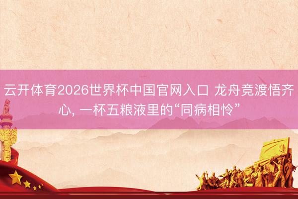 云开体育2026世界杯中国官网入口 龙舟竞渡悟齐心, 一杯五粮液里的“同病相怜”