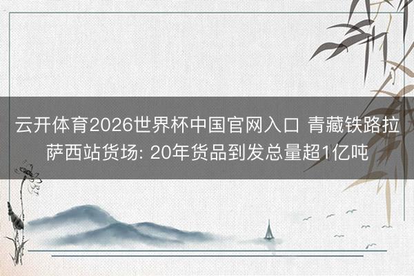 云开体育2026世界杯中国官网入口 青藏铁路拉萨西站货场: 20年货品到发总量超1亿吨